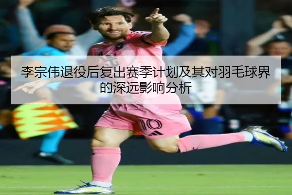 李宗伟退役后复出赛季计划及其对羽毛球界的深远影响分析